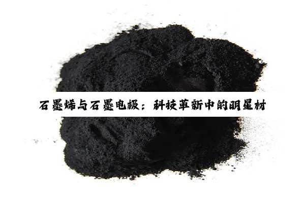 石墨烯与石墨电极：科技革新中的明星材料及其深度应用探索