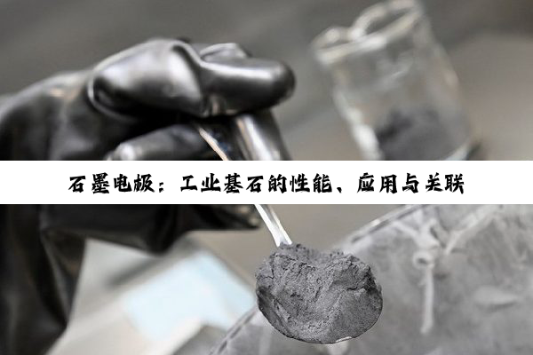 石墨电极：工业基石的性能、应用与关联解析
